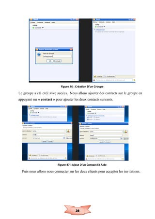 38
Figure 46 : Création D’un Groupe
Le groupe a été créé avec sucées. Nous allons ajouter des contacts sur le groupe en
appuyant sur « contact » pour ajouter les deux contacts suivants.
Figure 47 : Ajout D’un Contact Et Aide
Puis nous allons nous connecter sur les deux clients pour accepter les invitations.
 