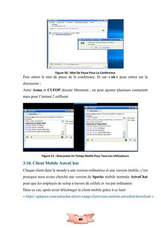 40
Figure 50 : Mot De Passe Pour La Conférence
Puis entrer le mot de passe de la conférence. Et sur « ok » pour entrer sur la
discussion :
Ainsi Asma et CUFOP discute librement ; on peut ajouter plusieurs contactent
mais pour l’instant 2 suffisent
Figure 51 : Discussion En Temps Réelle Pour Tous Les Utilisateurs
3.10. Client Mobile AstraChat
Chaque client dans le monde a une version ordinatrice et une version mobile, c’est
pourquoi nous avons cherché une version de Sparks mobile nommée AstraChat
pour que les employés de sufop à travers de cellule et /ou par ordinateur.
Dans ce cas, après avoir télécharger le client mobile grâce à ce lient
« https://apkpure.com/astrachat-direct-xmpp client/com.mailsite.astrachat/download »
 