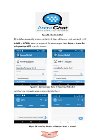 41
Figure 52 : Client AstraChat
Et installer, nous allons nous contacter à deux utilisateurs qui sont déjà créé :
ASMA et HOUSN avec comme mot de passe respectives Asma et Housni et
sufop-cufop-3667 nom du serveur.
Figure 53 : Connexion de Asma Et Housni sur Astrachat
Après avoir connecte nous avons cette interface :
Figure 54: Interface de deux utilisateurs Asma et Housni
 
