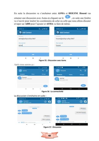 42
En suite la discussion va s’enchainer entre ASMA et HOUSNI. Housni vas
entamer une discussion avec Asma en cliquant sur le , en suite une fenêtre
va s’ouvrir pour insérer les coordonnées de celui ou celle que nous allons discuter
et taper sur ADD pour l’ajouter et ASMA va faire de même.
Figure 55 : Discussion avec Asma
Après nous aurons ça :
Figure 56 : La connectivité
La discussion s’enchaine en suite :
Figure 57 : Discussion
 