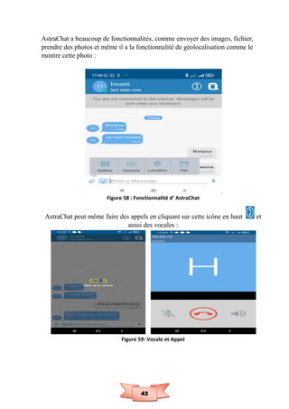 43
AstraChat a beaucoup de fonctionnalités, comme envoyer des images, fichier,
prendre des photos et même il a la fonctionnalité de géolocalisation comme le
montre cette photo :
Figure 58 : Fonctionnalité d’ AstraChat
AstraChat peut même faire des appels en cliquant sur cette icône en haut et
aussi des vocales :
Figure 59: Vocale et Appel
 