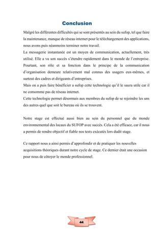 44
Conclusion
Malgré les différentes difficultés qui se sont présentés au sein du sufop, tel que faire
la maintenance, manque de réseau internet pour le téléchargement des applications,
nous avons puis néanmoins terminer notre travail.
La messagerie instantanée est un moyen de communication, actuellement, très
utilisé. Elle a vu son succès s’étendre rapidement dans le monde de l’entreprise.
Pourtant, son rôle et sa fonction dans le principe de la communication
d’organisation demeure relativement mal connus des usagers eux-mêmes, et
surtout des cadres et dirigeants d’entreprises.
Mais on a puis faire bénéficier a sufop cette technologie qu’il le saura utile car il
ne consomme pas de réseau internet.
Cette technologie permet désormais aux membres du sufop de se rejoindre les uns
des autres quel que soit le bureau où ils se trouvent.
Notre stage est effectué aussi bien au sein du personnel que du monde
environnemental des locaux du SUFOP avec succès. Cela a été efficace, car il nous
a permis de rendre objectif et fiable nos tests exécutés lors dudit stage.
Ce rapport nous a ainsi permis d’approfondir et de pratiquer les nouvelles
acquisitions théoriques durant notre cycle de stage. Ce dernier était une occasion
pour nous de côtoyer le monde professionnel.
 