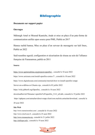 A
Bibliographie
Documents sur support papier
Ouvrages
Mdimegh Amel et Mourad Kaaniche, étude et mise en place d’un pate-forme de
communication unifiée open source pour PME, Publié en 2017
Hamza rachid hamza, Mise en place d’un serveur de messagerie sur kali linux,
Publié en 2022
Said nourdine ngazid, configuration et sécurisation de réseau au sein de l’alliance
française de Fianarantsoa, publié en 2011
Source
https://www.igniterealtime.org/projects/openfire/, consulté le 10 aout 2022
https://www.unixmen.com/install-openfire-centos-7/ , consulté le 10 aout 2022
https://www.digitalocean.com/community/tutorials/how-to-install-openfire-xmpp-
Server-on-a-débina-or-Ubuntu-vps, consulté le 03 juillet 2022
https://wiki.jabberfr.org/Openfire, consulté le 10 aout 2022
downloadServlet?filename=openfire%2Fopenfire_3.8.2_all.deb, consulté le 19 juillet 2022
https://apkpure.com/astrachat-direct-xmpp client/com.mailsite.astrachat/download, consulté le
20 aout 2022
Site Web
http://www.memoireonline.com/ , consulté le 16 aout 2022
http://www.clusif.asso.fr , consulté le 25 aout 2022
http://www.reseaucerta.org , consulté le 21 juillet 2022
http://chillispot.info/ , consulté le 19 aout 2022
 