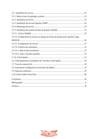 v
3.5. Installation du serveur ..................................................................................................... 23
3.5.1. Mettre à jour les packages système................................................................................ 23
3.5.2. Installation de JAVA...................................................................................................... 23
3.5.3. Installation du serveur Openfire XMPP......................................................................... 24
3.5.4. Démarrage du service..................................................................................................... 24
3.5.5. Installation du système de base de données MySQL ..................................................... 25
3.5.5.1. Accès à MySQL .......................................................................................................... 25
3.5.5.2. Configuration de la prise en charge de la base de donnée pour openfire xmpp
SERVER................................................................................................................................... 26
3.5.5.3. Configuration du serveur............................................................................................. 27
3.5.5.4. Création des utilisateurs .............................................................................................. 32
3.5.5.4.1. Dans la base de données .......................................................................................... 32
3.5.5.4.2. Dans l’interface openfire......................................................................................... 33
3..5.6. Client Sparks ................................................................................................................. 33
3.6. Téléchargement et installation de l’interface client Sparks .............................................. 34
3.7. Teste de connectivité......................................................................................................... 34
3.8. Lancement, Configuration et utilisation de Sparks ........................................................... 35
3.9. Salon de conférence .......................................................................................................... 39
3.10. Client mobile Astra Chat..................................................................................................40
Conclusion................................................................................................................................ 44
Bibliographie............................................................................................................................. A
Annexes......................................................................................................................................B
 