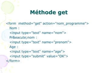 Méthode get
<form method="get" action="nom_programme">
Nom :
<input type="text" name="nom">
Pr&eacute;nom :
<input type="text" name="prenom">
Age :
<input type="text" name="age">
<input type="submit" value="OK">
</form>
 