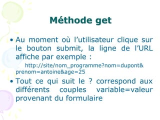 Méthode get
• Au moment où l’utilisateur clique sur
le bouton submit, la ligne de l’URL
affiche par exemple :
http://site/nom_programme?nom=dupont&
prenom=antoine&age=25
• Tout ce qui suit le ? correspond aux
différents couples variable=valeur
provenant du formulaire
 
