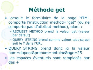 Méthode get
• Lorsque le formulaire de la page HTML
comporte l’instruction method="get" (ou ne
comporte pas d’attribut method), alors :
– REQUEST_METHOD prend la valeur get (valeur
par défaut)
– QUERY_STRING prend comme valeur tout ce qui
suit le ? dans l’URL
• QUERY_STRING prend donc ici la valeur
nom=dupont&prenom=antoine&age=25
• Les espaces éventuels sont remplacés par
des +
 