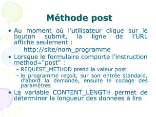 Méthode post
• Au moment où l’utilisateur clique sur le
bouton submit, la ligne de l’URL
affiche seulement :
http://site/nom_programme
• Lorsque le formulaire comporte l’instruction
method="post" :
– REQUEST_METHOD prend la valeur post
– le programme reçoit, sur son entrée standard,
d’abord la demande, ensuite le codage des
paramètres
• La variable CONTENT_LENGTH permet de
déterminer la longueur des données à lire
 