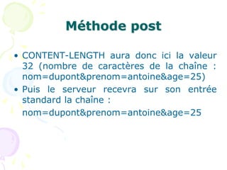 Méthode post
• CONTENT-LENGTH aura donc ici la valeur
32 (nombre de caractères de la chaîne :
nom=dupont&prenom=antoine&age=25)
• Puis le serveur recevra sur son entrée
standard la chaîne :
nom=dupont&prenom=antoine&age=25
 