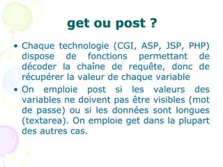 get ou post ?
• Chaque technologie (CGI, ASP, JSP, PHP)
dispose de fonctions permettant de
décoder la chaîne de requête, donc de
récupérer la valeur de chaque variable
• On emploie post si les valeurs des
variables ne doivent pas être visibles (mot
de passe) ou si les données sont longues
(textarea). On emploie get dans la plupart
des autres cas.
 