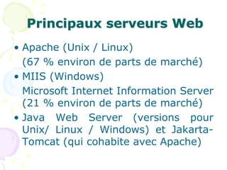Principaux serveurs Web
• Apache (Unix / Linux)
(67 % environ de parts de marché)
• MIIS (Windows)
Microsoft Internet Information Server
(21 % environ de parts de marché)
• Java Web Server (versions pour
Unix/ Linux / Windows) et Jakarta-
Tomcat (qui cohabite avec Apache)
 