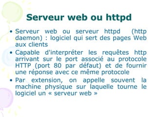 Serveur web ou httpd
• Serveur web ou serveur httpd (http
daemon) : logiciel qui sert des pages Web
aux clients
• Capable d'interpréter les requêtes http
arrivant sur le port associé au protocole
HTTP (port 80 par défaut) et de fournir
une réponse avec ce même protocole
• Par extension, on appelle souvent la
machine physique sur laquelle tourne le
logiciel un « serveur web »
 