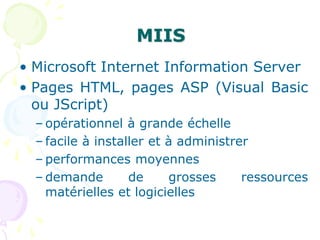 MIIS
• Microsoft Internet Information Server
• Pages HTML, pages ASP (Visual Basic
ou JScript)
– opérationnel à grande échelle
– facile à installer et à administrer
– performances moyennes
– demande de grosses ressources
matérielles et logicielles
 