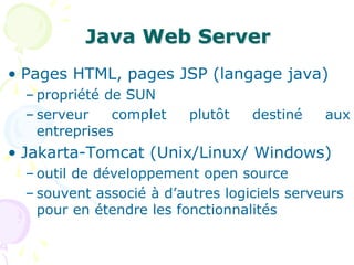 Java Web Server
• Pages HTML, pages JSP (langage java)
– propriété de SUN
– serveur complet plutôt destiné aux
entreprises
• Jakarta-Tomcat (Unix/Linux/ Windows)
– outil de développement open source
– souvent associé à d’autres logiciels serveurs
pour en étendre les fonctionnalités
 