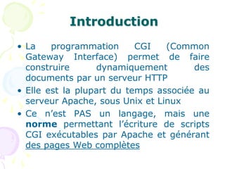 Introduction
• La programmation CGI (Common
Gateway Interface) permet de faire
construire dynamiquement des
documents par un serveur HTTP
• Elle est la plupart du temps associée au
serveur Apache, sous Unix et Linux
• Ce n’est PAS un langage, mais une
norme permettant l’écriture de scripts
CGI exécutables par Apache et générant
des pages Web complètes
 