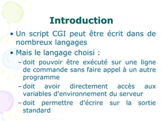 Introduction
• Un script CGI peut être écrit dans de
nombreux langages
• Mais le langage choisi :
– doit pouvoir être exécuté sur une ligne
de commande sans faire appel à un autre
programme
– doit avoir directement accès aux
variables d'environnement du serveur
– doit permettre d'écrire sur la sortie
standard
 