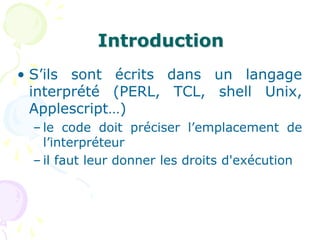 Introduction
• S’ils sont écrits dans un langage
interprété (PERL, TCL, shell Unix,
Applescript…)
– le code doit préciser l’emplacement de
l’interpréteur
– il faut leur donner les droits d'exécution
 