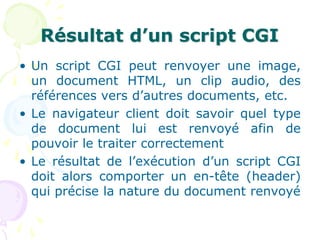 Résultat d’un script CGI
• Un script CGI peut renvoyer une image,
un document HTML, un clip audio, des
références vers d’autres documents, etc.
• Le navigateur client doit savoir quel type
de document lui est renvoyé afin de
pouvoir le traiter correctement
• Le résultat de l’exécution d’un script CGI
doit alors comporter un en-tête (header)
qui précise la nature du document renvoyé
 