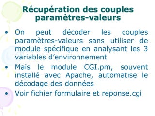 Récupération des couples
paramètres-valeurs
• On peut décoder les couples
paramètres-valeurs sans utiliser de
module spécifique en analysant les 3
variables d’environnement
• Mais le module CGI.pm, souvent
installé avec Apache, automatise le
décodage des données
• Voir fichier formulaire et reponse.cgi
 