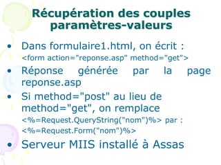 Récupération des couples
paramètres-valeurs
• Dans formulaire1.html, on écrit :
<form action="reponse.asp" method="get">
• Réponse générée par la page
reponse.asp
• Si method="post" au lieu de
method="get", on remplace
<%=Request.QueryString("nom")%> par :
<%=Request.Form("nom")%>
• Serveur MIIS installé à Assas
 