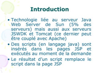 Introduction
• Technologie liée au serveur Java
Web Server de Sun (5% des
serveurs) mais aussi aux serveurs
JSWDK et Tomcat (ce dernier peut
être couplé avec Apache)
• Des scripts (en langage java) sont
insérés dans les pages JSP et
exécutés au moment de la demande
• Le résultat d’un script remplace le
script dans la page JSP
 