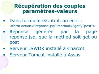 Récupération des couples
paramètres-valeurs
• Dans formulaire2.html, on écrit :
<form action="reponse.jsp" method="get"/"post">
• Réponse générée par la page
reponse.jsp, que la method soit get ou
post
• Serveur JSWDK installé à Charcot
• Serveur Tomcat installé à Assas
 