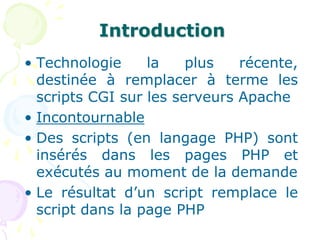 Introduction
• Technologie la plus récente,
destinée à remplacer à terme les
scripts CGI sur les serveurs Apache
• Incontournable
• Des scripts (en langage PHP) sont
insérés dans les pages PHP et
exécutés au moment de la demande
• Le résultat d’un script remplace le
script dans la page PHP
 