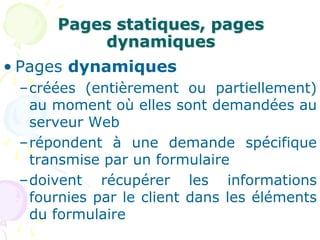 Pages statiques, pages
dynamiques
• Pages dynamiques
–créées (entièrement ou partiellement)
au moment où elles sont demandées au
serveur Web
–répondent à une demande spécifique
transmise par un formulaire
–doivent récupérer les informations
fournies par le client dans les éléments
du formulaire
 