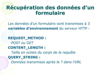 Récupération des données d’un
formulaire
Les données d’un formulaire sont transmises à 3
variables d’environnement du serveur HTTP :
REQUEST_METHOD :
POST ou GET
CONTENT_LENGTH :
Taille en octets du corps de la requête
QUERY_STRING :
Données transmises après le ? dans l'URL
 