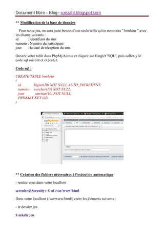 Document libre Blog sonzahi.blogspot.com
** Modification de la base de données
Pour notre jeu, on aura juste besoin d'une seule table qu'on nommera '' bonheur '' avec
les champ suivants :
id : identifiant du sms
numero : Numéro du participant
jour : la date de réception du sms
Ouvrez votre table dans PhpMyAdmin et cliquez sur l'onglet ''SQL'', puis collez-y le
code sql suivant et exécutez.
Code sql :
CREATE TABLE bonheur
(
id bigint(20) NOT NULL AUTO_INCREMENT,
numero varchar(15) NOT NULL,
jour varchar(10) NOT NULL,
PRIMARY KEY (id)
)
** Création des fichiers nécessaires à l'exécution automatique
- rendez vous dans votre localhost
serenite@Serenity:~$ cd /var/www/html
Dans votre localhost (/var/www/html/) créer les éléments suivants :
- le dossier jeu
$ mkdir jeu
 