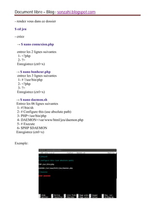 Document libre Blog sonzahi.blogspot.com
- rendez vous dans ce dossier
$ cd jeu
- créez
$ nano connexion.php
entrez les 2 lignes suivantes
1- <?php
2- ?>
Enregistrez (ctrl+x)
$ nano bonheur.php
entrez les 3 lignes suivantes
1- # !/usr/bin/php
2- <?php
3- ?>
Enregistrez (ctrl+x)
$ nano daemon.sh
Entrez les 06 lignes suivantes
1- #!/bin/sh
2- # Configure this (use absolute path)
3- PHP=/usr/bin/php
4- DAEMON=/var/www/html/jeu/daemon.php
5- # Execute
6- $PHP $DAEMON
Enregistrez (ctrl+x)
Exemple:
 