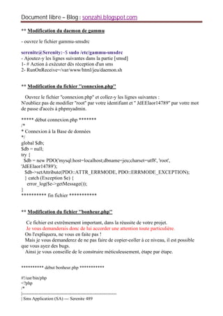 Document libre Blog sonzahi.blogspot.com
** Modification du daemon de gammu
- ouvrez le fichier gammu-smsdrc
serenite@Serenity:~$ sudo /etc/gammu-smsdrc
- Ajoutez-y les lignes suivantes dans la partie [smsd]
1- # Action à exécuter dès réception d'un sms
2- RunOnReceive=/var/www/html/jeu/daemon.sh
** Modification du fichier ''connexion.php''
Ouvrez le fichier ''connexion.php'' et collez-y les lignes suivantes :
N'oubliez pas de modifier ''root'' par votre identifiant et '' JdEElaor14789'' par votre mot
de passe d'accès à phpmyadmin.
***** début connexion.php *******
/*
* Connexion à la Base de données
*/
global $db;
$db = null;
try {
$db = new PDO('mysql:host=localhost;dbname=jeu;charset=utf8', 'root',
'JdEElaor14789');
$db->setAttribute(PDO::ATTR_ERRMODE, PDO::ERRMODE_EXCEPTION);
} catch (Exception $e) {
error_log($e->getMessage());
}
********** fin fichier ***********
** Modification du fichier ''bonheur.php''
Ce fichier est extrêmement important, dans la réussite de votre projet.
Je vous demanderais donc de lui accorder une attention toute particulière.
On l'expliquera, ne vous en faite pas !
Mais je vous demanderez de ne pas faire de copier-coller à ce niveau, il est possible
que vous ayez des bugs.
Ainsi je vous conseille de le construire méticuleusement, étape par étape.
********** début bonheur.php ***********
#!/usr/bin/php
<?php
/*
|---------------------------------------------------------------
| Sms Application (SA) --- Serenite 489
 