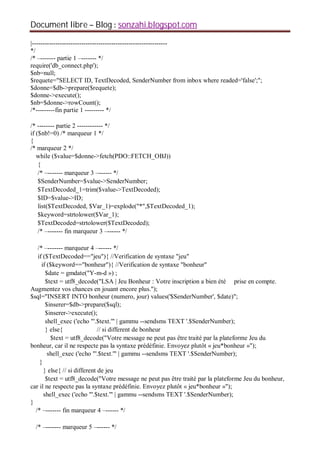 Document libre Blog sonzahi.blogspot.com
|---------------------------------------------------------------
*/
/* –------- partie 1 –------- */
require('db_connect.php');
$nb=null;
$requete="SELECT ID, TextDecoded, SenderNumber from inbox where readed='false';";
$donne=$db->prepare($requete);
$donne->execute();
$nb=$donne->rowCount();
/*---------fin partie 1 --------- */
/* -------- partie 2 ------------ */
if ($nb!=0) /* marqueur 1 */
{
/* marqueur 2 */
while ($value=$donne->fetch(PDO::FETCH_OBJ))
{
/* –------- marqueur 3 –------ */
$SenderNumber=$value->SenderNumber;
$TextDecoded_1=trim($value->TextDecoded);
$ID=$value->ID;
list($TextDecoded, $Var_1)=explode("*",$TextDecoded_1);
$keyword=strtolower($Var_1);
$TextDecoded=strtolower($TextDecoded);
/* –------- fin marqueur 3 –------ */
/* –------- marqueur 4 –------ */
if ($TextDecoded=="jeu"){ //Verification de syntaxe "jeu"
if ($keyword=="bonheur"){ //Verification de syntaxe "bonheur"
$date = gmdate("Y-m-d ») ;
$text = utf8_decode("LSA | Jeu Bonheur : Votre inscription a bien été prise en compte.
Augmentez vos chances en jouant encore plus.");
$sql="INSERT INTO bonheur (numero, jour) values('$SenderNumber', $date)";
$inserer=$db->prepare($sql);
$inserer->execute();
shell_exec ('echo "'.$text.'" | gammu --sendsms TEXT '.$SenderNumber);
} else{ // si different de bonheur
$text = utf8_decode("Votre message ne peut pas être traité par la plateforme Jeu du
bonheur, car il ne respecte pas la syntaxe prédéfinie. Envoyez plutôt « jeu*bonheur »");
shell_exec ('echo "'.$text.'" | gammu --sendsms TEXT '.$SenderNumber);
}
} else{ // si different de jeu
$text = utf8_decode("Votre message ne peut pas être traité par la plateforme Jeu du bonheur,
car il ne respecte pas la syntaxe prédéfinie. Envoyez plutôt « jeu*bonheur »");
shell_exec ('echo "'.$text.'" | gammu --sendsms TEXT '.$SenderNumber);
}
/* –------- fin marqueur 4 –------ */
/* –------- marqueur 5 –------ */
 