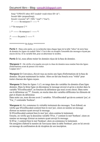 Document libre Blog sonzahi.blogspot.com
$maj="UPDATE inbox SET (readed=:read) where ID=:id ";
$result=$db->prepare($maj);
$result->execute(":id"=>$ID, ":read"=>"true");
/* –------- fin marqueur 5 –------ */
} /* fin marqueur 2 */
} /* –------- fin marqueur 1 –------ */
/* –------- fin partie 2 –------ */
?>
*************** fin fichier ***********
Partie 1 : Dans cette partie, on va rechercher dans chaque ligne de la table ''inbox'' de notre base
de données les lignes où readed='false'. C'est à dire on récupère l'ensemble des messages n'ayant pas
encore été lus. Et la variable $nb, pour en déterminer le nombre.
Partie 2: Ici, nous allons traiter les données réçus de la base de données.
Marqueur 1 : On vérifie si la requête envoyée à a base de données nous ramène bien des lignes
d'informations avant de penser à les traiter.
Logique non ?
Marqueur 2: Convaincu, d'avoir reçu au moins une ligne d'informations de la base de
données. On peut maintenant les traiter. Alors on fait une boucle avec ''while'' pour
traiter chacune des lignes reçues.
Marqueur 3: Dans les lignes 1 à 3, on range dans des variables les données d'une ligne
données. Dans la 4ème ligne on décompose le message envoyé et qu'on a stocker dans la
variable ''$TextDecoded'', en fonction du délimiteur que nous avons choisi. Dans notre
cas le délimiteur est ''*''. Ensuite, on stocke dans des variables différentes les éléments de
part et d'autre du délimiteur.
Dans notre cas, nous devons avoir 2 variables. '$TextDecoded' qui devra contenir 'jeu', et
'Var_1' contiendra 'bonheur'.
Marqueur 4 : Ici, commence le véritable traitement des messages. Tout d'abord, on
vérifie que $TextDecoded contient bien le mot 'jeu', sinon on ramène un message
d'erreur au numero ayant envoyé le message.
Si $TextDecoded contient bien le mot 'jeu', alors continu le traitement.
Ensuite, on vérifie que la deuxième variable '$Var_1' contient le mot 'bonheur', sinon on
ramène un message d'erreur au numero ayant envoyé le message.
Si $Var_1 contient bien le mot 'bonheur', alors on commence le traitement.
On enregistre d'abord le numéro de l'envoyeur dans la table 'bonheur', puis on lui envoie
un message de confirmation de de réception de son inscription.
 