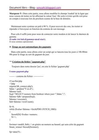 Document libre Blog sonzahi.blogspot.com
Marqueur 5 : Dans cette partie, nous allons modifier le champs 'readed' de la ligne que
nous venons de traiter en lui affectant la valeur 'true'. De sorte à éviter qu'elle soit prise
en compte à nouveau lors du prochain scanne de la base de données.
Maintenant notre système est prêt à 90 %. Il peut recevoir des sms, les traiter et
répondre à l'envoyeur en fonction du contenu de son message.
Pour cela il suffit juste pour nous de connecter notre modem et de lancer le daemon de
gammu
($ sudo /etc/init.d/gammu-smsd start).
Et nous sommes opérationnel.
4- Tirage au sort automatique des gagnants
Dans cette partie, nous allons créer un script qui se lancera tous les jours à 18h 00mn
00s pour le tirage au sort du gagnant du jour.
** Création du fichier ''gagnant.php''
Toujours dans notre dossier 'jeu', on crée le fichier 'gagnant.php'
$ nano gagnant.php
-------–- contenu du fichier –------------
#!/usr/bin/php
<?php
require('db_connect.php');
$date = gmdate("Y-m-d'') ;
$donne=null;
$sql="SELECT numero from bonheur where jour=".$date.";";
$donne=$db->prepare($sql);
$donne->execute();
$nb=$donne->rowCount();
$i=0;
while ($value=$donne->fetch(PDO::FETCH_OBJ))
{
$result[$i]=$value->numero;
$i++;
}
$winner=rand(0, $nb); // on génère un numero au hasard, qui sera celui du gagnant
$num_winner=$result[$winner];
$jr=date('l') ;
 