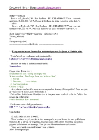 Document libre Blog sonzahi.blogspot.com
if ($jr=='friday'){
$text = utf8_decode("SA | Jeu Bonheur : FELICITATION!!! Vous venez de
remportez 5.000.000 FCFA. Passez à Bonheur-du-code récupérer votre Lot.");
} else {
$text = utf8_decode("SA | Jeu Bonheur : FELICITATION!!! Vous venez de
remportez 50.000 FCFA. Passez à Bonheur-du-code récupérer votre Lot.");
}
shell_exec ('echo "'.$text.'" | gammu --sendsms TEXT
'.$num_winner);
?>
Enregistrez (ctrl+x)
-------------------------- fin fichier ---------------------------------
** Programmation de l'exécution automatique tous les jours à 18h 00mn 00s
Tout d'abord, on rend notre script exécutable :
$ chmod +x /var/www/html/jeu/gagnant.php
Ensuite, on entre la commande suivante :
$ crontab -e
Ce qui nous donne ceci :
no crontab for alex - using an empty one
Select an editor. To change later, run 'select-editor'.
1. /bin/ed
2. /bin/nano <---- easiest
3. /usr/bin/vim.tiny
Choose 1-3 [2]:
A ce niveau on choisi le numero, correspondant à notre éditeur préferé. Pour ma part,
je vous conseil, 'nano', donc le numéro 2.
Puis utilisez la flèche de direction vers le bas pour vous rendre à la fin du fichier. Au
niveau de cette ligne :
# m h dom mon dow command
En dessous entrez la ligne suivante :
0 18 * * * /var/www/html/jeu/gagnant.php
Conclusion
Et voilà ! On est prêt à 100 %.
Notre système, reçoit, stocke, traite, sauvegarde, repond à tous les sms qui lui sont
transmis. Et la cérise sur le gateau, tous les jours à 18h 00mn 00s il tire au sort un
gagnant et lui envoi un message. Tout ça sans l'intervention de quiconque.
Vous savez déjà comment lancer votre système.
Alors Bonne pratique.
 