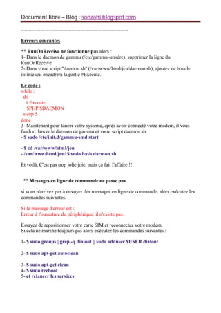 Document libre Blog sonzahi.blogspot.com
------------------------------------------------------------------------
Erreurs courantes
** RunOnReceive ne fonctionne pas alors :
1- Dans le daemon de gammu (/etc/gammu-smsdrc), supprimer la ligne du
RunOnReceive
2- Dans votre script ''daemon.sh'' (/var/www/html/jeu/daemon.sh), ajoutez ne boucle
infinie qui encadrera la partie #Execute.
Le code :
while :
do
# Execute
$PHP $DAEMON
sleep 5
done
3- Maintenant pour lancer votre système, après avoir connecté votre modem, il vous
faudra : lancer le daemon de gammu et votre script daemon.sh.
- $ sudo /etc/init.d/gammu-smd start
- $ cd /var/www/html/jeu
- /var/www/html/jeu/ $ sudo bash daemon.sh
Et voilà, C'est pas trop jolie joie, mais ça fait l'affaire !!!
** Messages en ligne de commande ne passe pas
si vous n'arrivez pas à envoyer des messages en ligne de commande, alors exécutez les
commandes suivantes.
Si le message d'erreur est :
Erreur à l'ouverture du périphérique: il n'existe pas.
Essayez de repositionner votre carte SIM et reconnectez votre modem.
Si cela ne marche toujours pas alors exécutez les commandes suivantes :
1- $ sudo groups | grep -q dialout || sudo adduser $USER dialout
2- $ sudo apt-get autoclean
3- $ sudo apt-get clean
4- $ sudo reeboot
5- et relancer les services
 