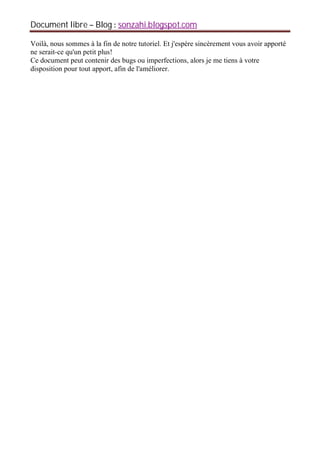 Document libre Blog sonzahi.blogspot.com
Voilà, nous sommes à la fin de notre tutoriel. Et j'espère sincèrement vous avoir apporté
ne serait-ce qu'un petit plus!
Ce document peut contenir des bugs ou imperfections, alors je me tiens à votre
disposition pour tout apport, afin de l'améliorer.
 