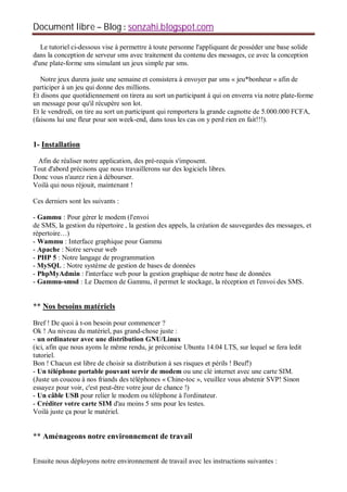 Document libre Blog sonzahi.blogspot.com
Le tutoriel ci-dessous vise à permettre à toute personne l'appliquant de posséder une base solide
dans la conception de serveur sms avec traitement du contenu des messages, ce avec la conception
d'une plate-forme sms simulant un jeux simple par sms.
Notre jeux durera juste une semaine et consistera à envoyer par sms « jeu*bonheur » afin de
participer à un jeu qui donne des millions.
Et disons que quotidiennement on tirera au sort un participant à qui on enverra via notre plate-forme
un message pour qu'il récupère son lot.
Et le vendredi, on tire au sort un participant qui remportera la grande cagnotte de 5.000.000 FCFA,
(faisons lui une fleur pour son week-end, dans tous les cas on y perd rien en fait!!!).
1- Installation
Afin de réaliser notre application, des pré-requis s'imposent.
Tout d'abord précisons que nous travaillerons sur des logiciels libres.
Donc vous n'aurez rien à débourser.
Voilà qui nous réjouit, maintenant !
Ces derniers sont les suivants :
- Gammu : Pour gérer le modem (l'envoi
de SMS, la gestion du répertoire , la gestion des appels, la création de sauvegardes des messages, et
répertoire…)
- Wammu : Interface graphique pour Gammu
- Apache : Notre serveur web
- PHP 5 : Notre langage de programmation
- MySQL : Notre système de gestion de bases de données
- PhpMyAdmin : l'interface web pour la gestion graphique de notre base de données
- Gammu-smsd : Le Daemon de Gammu, il permet le stockage, la réception et l'envoi des SMS.
** Nos besoins matériels
Bref ! De quoi à t-on besoin pour commencer ?
Ok ! Au niveau du matériel, pas grand-chose juste :
- un ordinateur avec une distribution GNU/Linux
(ici, afin que nous ayons le même rendu, je préconise Ubuntu 14.04 LTS, sur lequel se fera ledit
tutoriel.
Bon ! Chacun est libre de choisir sa distribution à ses risques et périls ! Beuf!)
- Un téléphone portable pouvant servir de modem ou une clé internet avec une carte SIM.
(Juste un coucou à nos friands des téléphones « Chine-toc », veuillez vous abstenir SVP! Sinon
essayez pour voir, c'est peut-être votre jour de chance !)
- Un câble USB pour relier le modem ou téléphone à l'ordinateur.
- Créditer votre carte SIM d'au moins 5 sms pour les testes.
Voilà juste ça pour le matériel.
** Aménageons notre environnement de travail
Ensuite nous déployons notre environnement de travail avec les instructions suivantes :
 