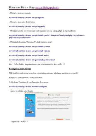 Document libre Blog sonzahi.blogspot.com
- On met à jour nos paquets
serenite@Serenity:~$ sudo apt-get update
- On met à jour notre distribution
serenite@Serenity:~$ sudo apt-get upgrade
- On déploie notre environnement web (apache, serveur mysql, php5 et phpmyadmin)
serenite@Serenity:~$ sudo apt-get install apache2 libapache2 mod-php5 php5 mysql-server
php5-mysql phpmyadmin
- On installe Gammu, Wammu, Wvdial, Gammu-smsd
serenite@Serenity:~$ sudo apt-get install gammu
serenite@Serenity:~$ sudo apt-get install wammu
serenite@Serenity:~$ sudo apt-get install wvdial
serenite@Serenity:~$ sudo apt-get install gammu-smsd
Ouf ! Enfin, fini les longues attentes, on peut commencer à travailler !!!
Configurons notre modem
NB : j'utiliserais le terme « modem » pour désigner votre téléphone portable ou votre clé.
Connectez votre modem à votre ordinateur.
1- On lance l'assistant de configuration de wammu
serenite@Serenity:~$ sudo wammu-configure
- Alors, on obtient cette fenêtre
- cliquer sur « Next > »
 