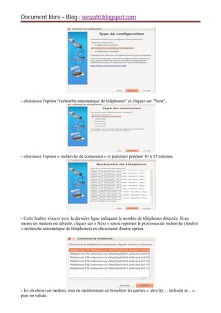 Document libre Blog sonzahi.blogspot.com
- choisissez l'option "recherche automatique de téléphones" et cliquez sur "Next".
- choisissez l'option « recherche de connexion » et patientez pendant 10 à 15 minutes.
- Cette fenêtre s'ouvre avec la dernière ligne indiquant le nombre de téléphones détectés. Si au
moins un modem est détecté, cliquer sur « Next » sinon reprenez le processus de recherche (fenêtre
« recherche automatique de téléphones) en choisissant d'autre option.
- Ici on choisi un modem, tout en mentionnant au brouillon les parties « /dev/tty… utilisant at... »,
puis on valide.
 