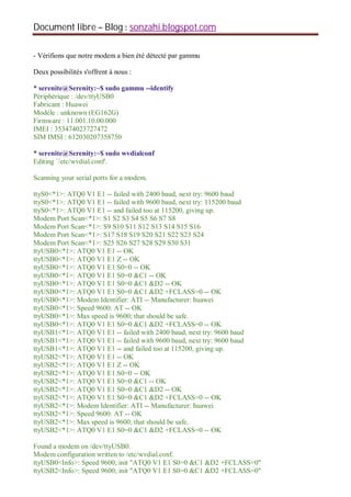 Document libre Blog sonzahi.blogspot.com
- Vérifions que notre modem a bien été détecté par gammu
Deux possibilités s'offrent à nous :
* serenite@Serenity:~$ sudo gammu --identify
Périphérique : /dev/ttyUSB0
Fabricant : Huawei
Modèle : unknown (EG162G)
Firmware : 11.001.10.00.000
IMEI : 353474023727472
SIM IMSI : 612030207358750
* serenite@Serenity:~$ sudo wvdialconf
Editing `/etc/wvdial.conf'.
Scanning your serial ports for a modem.
ttyS0<*1>: ATQ0 V1 E1 -- failed with 2400 baud, next try: 9600 baud
ttyS0<*1>: ATQ0 V1 E1 -- failed with 9600 baud, next try: 115200 baud
ttyS0<*1>: ATQ0 V1 E1 -- and failed too at 115200, giving up.
Modem Port Scan<*1>: S1 S2 S3 S4 S5 S6 S7 S8
Modem Port Scan<*1>: S9 S10 S11 S12 S13 S14 S15 S16
Modem Port Scan<*1>: S17 S18 S19 S20 S21 S22 S23 S24
Modem Port Scan<*1>: S25 S26 S27 S28 S29 S30 S31
ttyUSB0<*1>: ATQ0 V1 E1 -- OK
ttyUSB0<*1>: ATQ0 V1 E1 Z -- OK
ttyUSB0<*1>: ATQ0 V1 E1 S0=0 -- OK
ttyUSB0<*1>: ATQ0 V1 E1 S0=0 &C1 -- OK
ttyUSB0<*1>: ATQ0 V1 E1 S0=0 &C1 &D2 -- OK
ttyUSB0<*1>: ATQ0 V1 E1 S0=0 &C1 &D2 +FCLASS=0 -- OK
ttyUSB0<*1>: Modem Identifier: ATI -- Manufacturer: huawei
ttyUSB0<*1>: Speed 9600: AT -- OK
ttyUSB0<*1>: Max speed is 9600; that should be safe.
ttyUSB0<*1>: ATQ0 V1 E1 S0=0 &C1 &D2 +FCLASS=0 -- OK
ttyUSB1<*1>: ATQ0 V1 E1 -- failed with 2400 baud, next try: 9600 baud
ttyUSB1<*1>: ATQ0 V1 E1 -- failed with 9600 baud, next try: 9600 baud
ttyUSB1<*1>: ATQ0 V1 E1 -- and failed too at 115200, giving up.
ttyUSB2<*1>: ATQ0 V1 E1 -- OK
ttyUSB2<*1>: ATQ0 V1 E1 Z -- OK
ttyUSB2<*1>: ATQ0 V1 E1 S0=0 -- OK
ttyUSB2<*1>: ATQ0 V1 E1 S0=0 &C1 -- OK
ttyUSB2<*1>: ATQ0 V1 E1 S0=0 &C1 &D2 -- OK
ttyUSB2<*1>: ATQ0 V1 E1 S0=0 &C1 &D2 +FCLASS=0 -- OK
ttyUSB2<*1>: Modem Identifier: ATI -- Manufacturer: huawei
ttyUSB2<*1>: Speed 9600: AT -- OK
ttyUSB2<*1>: Max speed is 9600; that should be safe.
ttyUSB2<*1>: ATQ0 V1 E1 S0=0 &C1 &D2 +FCLASS=0 -- OK
Found a modem on /dev/ttyUSB0.
Modem configuration written to /etc/wvdial.conf.
ttyUSB0<Info>: Speed 9600; init "ATQ0 V1 E1 S0=0 &C1 &D2 +FCLASS=0"
ttyUSB2<Info>: Speed 9600; init "ATQ0 V1 E1 S0=0 &C1 &D2 +FCLASS=0"
 