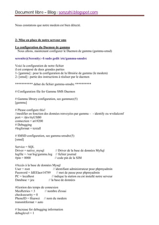 Document libre Blog sonzahi.blogspot.com
Nous constatons que notre modem est bien détecté.
2- Mise en place de notre serveur sms
La configuration du Daemon de gammu
Nous allons, maintenant configurer le Daemon de gammu (gammu-smsd)
serenite@Serenity:~$ sudo gedit /etc/gammu-smsdrc
Voici la configuration de notre fichier
il est composé de deux grandes parties
1- [gammu] : pour la configuration de la librairie de gammu (le modem)
2- [smsd] : partie des instructions à réaliser par le daemon
*********** debut du fichier gammu-smsdrc **********
# Configuration file for Gammu SMS Daemon
# Gammu library configuration, see gammurc(5)
[gammu]
# Please configure this!
//modifier en fonction des données renvoyées par gammu – - identify ou wvdialconf
port = /dev/ttyUSB0
connection = at19200
# Debugging
#logformat = textall
# SMSD configuration, see gammu-smsdrc(5)
[smsd]
Service = SQL
Driver = native_mysql // Driver de la base de données MySql
logfile = /var/log/gammu.log // fichier journal
#pin = 0000 // code pin de la SIM
#Accès à la base de données Mysql
User = root // identifiant administrateur pour phpmyadmin
Password = JdEElaor14789 // mot de passe pour phpmyadmin
PC = localhost // indique la station ou est installé notre serveur
Database = jeu // la base de données
#Gestion des temps de connexion
MaxRetries = 3 // nombre d'essai
checksecurity = 0
PhoneID = Huawei // nom du modem
transmitformat = auto
# Increase for debugging information
debuglevel = 1
 