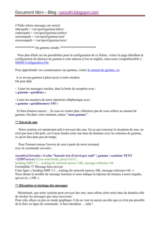 Document libre Blog sonzahi.blogspot.com
# Paths where messages are stored
inboxpath = /var/spool/gammu/inbox/
outboxpath = /var/spool/gammu/outbox/
sentsmspath = /var/spool/gammu/sent/
errorsmspath = /var/spool/gammu/error/
************ fin gammu-smsdrc **********************
Pour plus d'info sur les possibilités pour la configuration de ce fichier, visitez la page détaillant la
configuration du daemon de gammu à cette adresse (c'est en anglais, mais assez compréhensible.):
SMSD Configuration File
Pour approfondir vos connaissances sur gammu, visitez le manuel de gammu, ici.
A ce niveau gammu à plein accès à notre modem.
On peut déjà
- Lister les messages stockés, dans la boîte de reception avec :
« gammu --getallsms »
- Lister les numéros de notre répertoire téléphonique avec :
« gammu --getallmemory SM »
Et bien d'autres encore… Si vous en voulez plus, n'hésitezz pas de vous reférer au manuel de
gammu. Ou dans votre terminal, entrez '' man gammu ''.
** Envoi de sms
Notre système est maintenant prêt à envoyer des sms. En ce qui concerne la réception de sms, on
n'est pas tout à fait prêt, car il nous faudra créer une base de données avec les schemas de gammu,
ce qu'on fera dans peu de temps.
Pour l'instant testons l'envoie de sms à partir de notre terminal,
avec la commande suivante :
serenite@Serenity:~$ echo "bonsoir test d'envoi par cmd" | gammu --sendsms TEXT
+22507xxxxxx If you want break, press Ctrl+C...
Sending SMS 1/1....waiting for network answer..OK, message reference=66
Formidable !!! Message bien envoyé.
Cette ligne « Sending SMS 1/1....waiting for network answer..OK, message reference=66 »
Nous donne le nombre de message transmis et nous indique la réponse du réseaux à notre requête,
qui est ici, « OK ».
** Réception et stockage des messages
Maintenant, que notre système peut envoyer des sms, nous allons créer notre base de données afin
de stocker les messages que nous recevrons.
Pour cela, allons un peu en mode graphique. Cela ne veut en aucun cas dire que ce n'est pas possible
de le faire en ligne de commande. A bon entendeur… salut !
 