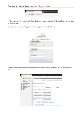 Document libre Blog sonzahi.blogspot.com
Bien, ouvrons Firefox, et dans la barre d'adresse, entrons : « localhost/phpmyadmin », ce qui nous
ouvre cette page.
Ensuite entrons notre mot de passe et validons, pour accéder à cette page.
Entrons le nom de notre base de données à créer. Dans notre cas, entrons « jeux », et cliquons sur
créer.
 