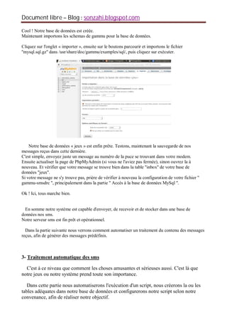Document libre Blog sonzahi.blogspot.com
Cool ! Notre base de données est créée.
Maintenant importons les schemas de gammu pour la base de données.
Cliquez sur l'onglet « importer », ensuite sur le boutons parcourir et importons le fichier
''mysql.sql.gz'' dans /usr/share/doc/gammu/examples/sql/, puis cliquez sur exécuter.
Notre base de données « jeux » est enfin prête. Testons, maintenant la sauvegarde de nos
messages reçus dans cette dernière.
C'est simple, envoyez juste un message au numéro de la puce se trouvant dans votre modem.
Ensuite actualiser la page de PhpMyAdmin (si vous ne l'aviez pas fermée), sinon ouvrez la à
nouveau. Et vérifier que votre message se trouve bien dans la table ''inbox'' de votre base de
données ''jeux''.
Si votre message ne s'y trouve pas, prière de vérifier à nouveau la configuration de votre fichier ''
gammu-smsdrc '', principalement dans la partie '' Accès à la base de données MySql ''.
Ok ! Ici, tous marche bien.
En somme notre système est capable d'envoyer, de recevoir et de stocker dans une base de
données nos sms.
Notre serveur sms est fin prêt et opérationnel.
Dans la partie suivante nous verrons comment automatiser un traitement du contenu des messages
reçus, afin de générer des messages prédéfinis.
3- Traitement automatique des sms
C'est à ce niveau que comment les choses amusantes et sérieuses aussi. C'est là que
notre jeux ou notre système prend toute son importance.
Dans cette partie nous automatiserons l'exécution d'un script, nous créerons la ou les
tables adéquates dans notre base de données et configurerons notre script selon notre
convenance, afin de réaliser notre objectif.
 