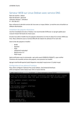 LEFEBVRE Charlie
Serveur WEB sur Linux Debian avec service DNS
Nom de machine : debian
Nom de domaine : gsb.local
Utilisateur Basique : Utilisateur
IP : 192.168.10.1
Nous utiliserons la dernière version de Linux avec un noyau Debian. La machine sera virtualisée sur
VMware Workstation.
Installation des paquets nécessaires
Une fois l’installation de celui-ci finalisé, il est recommandé d’effectuer un apt-get update pour
s’assurer d’avoir fait toutes les mises à jour.
Ensuite nous allons installer tous les paquets nécessaires à la mise en place d’un serveur WEB sous
linux. Nous utiliserons aussi un service DNS afin de traduire les adresses IP en nom réel.
Voici la liste des paquets à installer :
- Bind9
- Apache2
- Php5
- Libapache2-mod-php5
- Mysql-server-5.5
- Php5-mysql
Après vérification avec la commande « apt-cache search [NOM DU PAQUET] » pour vérifier
l’existence de nouvelles versions des paquets, nous pouvons les installer.
Apt-get install bind9 apache2 php5 libapache-mod-php5 mysql-server-5.5 php5-mysql
Configuration d’une adresse IP statique
Nous allons configurer l’adresse IP du server Debian. /etc/network/interfaces
eth0 correspond à notre réseau local. Eth1 à l’accès internet
 