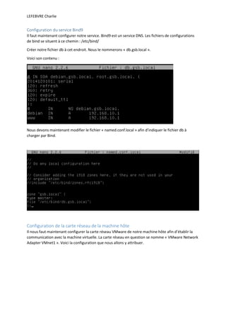 LEFEBVRE Charlie
Configuration du service Bind9
Il faut maintenant configurer notre service. Bind9 est un service DNS. Les fichiers de configurations
de bind se situent à ce chemin : /etc/bind/
Créer notre fichier db à cet endroit. Nous le nommerons « db.gsb.local ».
Voici son contenu :
Nous devons maintenant modifier le fichier « named.conf.local » afin d’indiquer le fichier db à
charger par Bind.
Configuration de la carte réseau de la machine hôte
Il nous faut maintenant configurer la carte réseau VMware de notre machine hôte afin d’établir la
communication avec la machine virtuelle. La carte réseau en question se nomme « VMware Network
Adapter VMnet1 ». Voici la configuration que nous allons y attribuer.
 