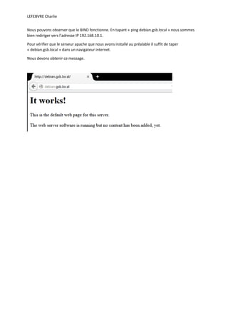 LEFEBVRE Charlie
Nous pouvons observer que le BIND fonctionne. En tapant « ping debian.gsb.local » nous sommes
bien rediriger vers l’adresse IP 192.168.10.1.
Pour vérifier que le serveur apache que nous avons installé au préalable il suffit de taper
« debian.gsb.local » dans un navigateur internet.
Nous devons obtenir ce message.
 