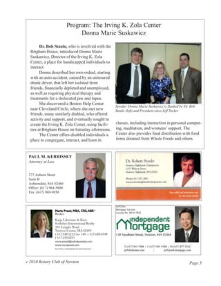Program: The Irving K. Zola Center
                               Donna Marie Suskawicz
        Dr. Bob Staulo, who is involved with the
  Brigham House, introduced Donna Marie
  Suskawicz, Director of the Irving K. Zola
  Center, a place for handicapped individuals to
  interact.
        Donna described her own ordeal, starting
  with an auto accident, caused by an uninsured
  drunk driver, that left her isolated from
  friends, financially depleted and unemployed,
  as well as requiring physical therapy and
  treatments for a dislocated jaw and lupus.
        She discovered a Boston Help Center
                                                  Speaker Donna Marie Suskawicz is flanked by Dr. Bob
  near Cleveland Circle, where she met new        Staulo (left) and President-elect Jeff Tucker
  friends, many similarly diabled, who offered
  activity and support, and eventually sought to
  create the Irving K. Zola Center, using facili- classes, including instruction in personal comput-
  ties at Brigham House on Saturday afternoons. ing, meditation, and womens’ support. The
        The Center offers disabled individuals a  Center also provides food distribution with food
  place to congregate, interact, and learn in     items donated from Whole Foods and others.



 PAUL M. KERRISSEY
 Attorney at Law


 277 Auburn Street
 Suite B
 Auburndale, MA 02466
 Office: (617) 964-5800
 Fax: (617) 969-9850




c 2010 Rotary Club of Newton                                                                  Page 3
 